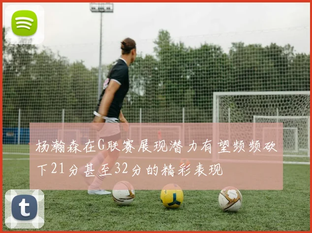杨瀚森在G联赛展现潜力有望频频砍下21分甚至32分的精彩表现