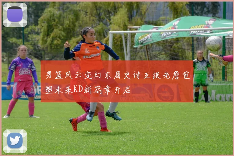 男篮风云变幻东眉史诗互换老詹重塑未来KD新篇章开启