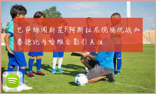 巴萨绯闻新星F阿斯拉尼现场观战加泰德比与哈维合影引关注