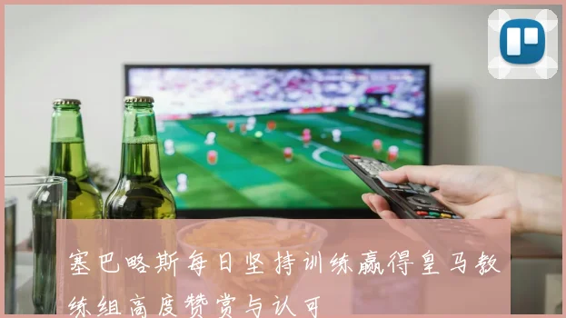 塞巴略斯每日坚持训练赢得皇马教练组高度赞赏与认可