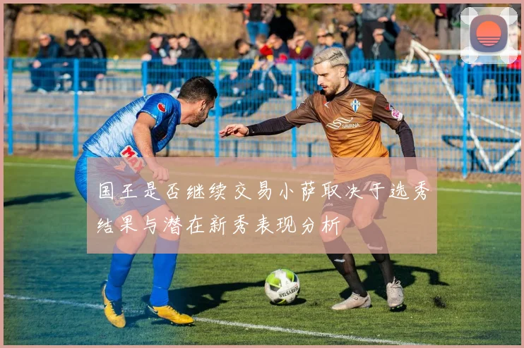 国王是否继续交易小萨取决于选秀结果与潜在新秀表现分析