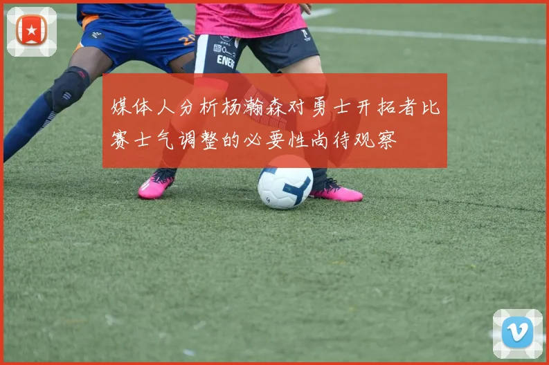 媒体人分析杨瀚森对勇士开拓者比赛士气调整的必要性尚待观察