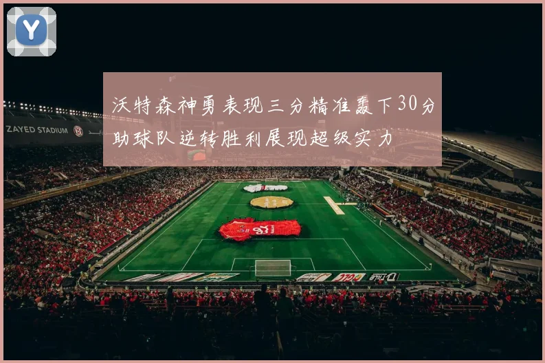 沃特森神勇表现三分精准轰下30分助球队逆转胜利展现超级实力