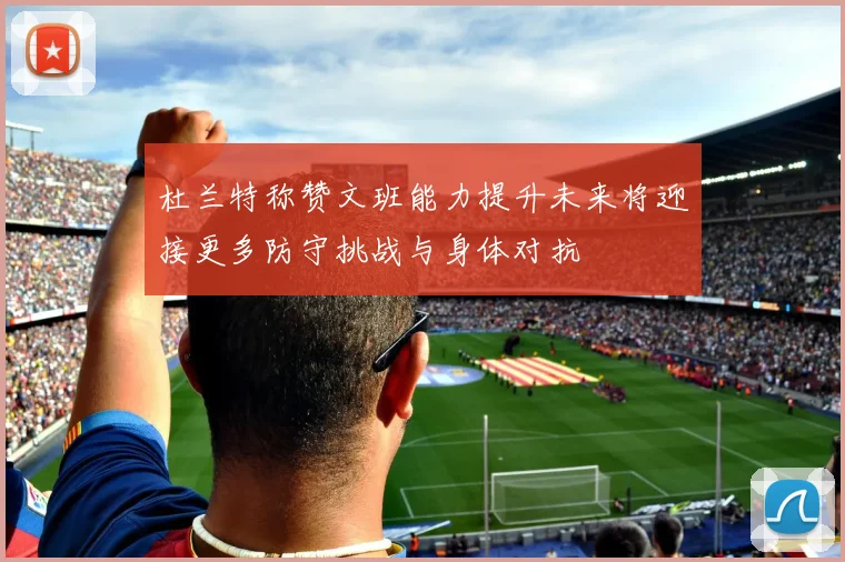 杜兰特称赞文班能力提升未来将迎接更多防守挑战与身体对抗