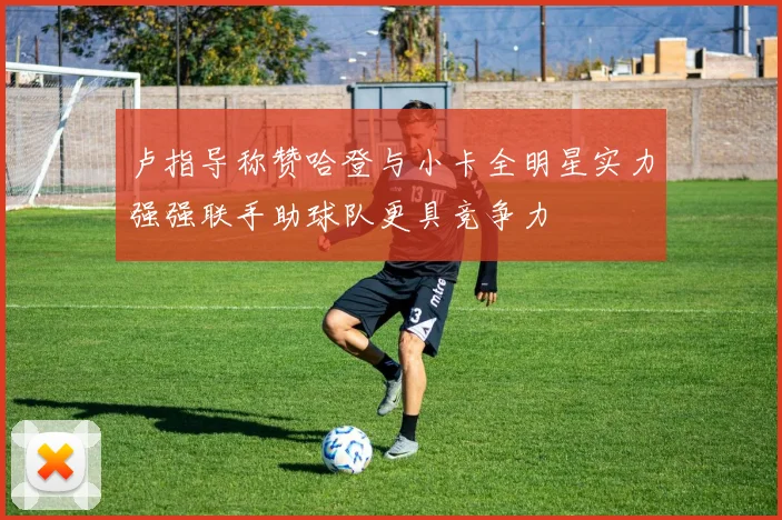 卢指导称赞哈登与小卡全明星实力强强联手助球队更具竞争力