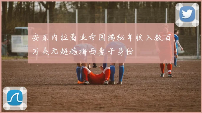 安东内拉商业帝国揭秘年收入数百万美元超越梅西妻子身份