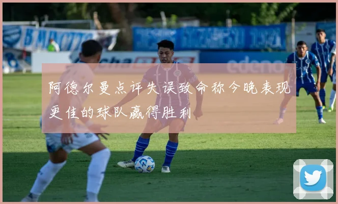 阿德尔曼点评失误致命称今晚表现更佳的球队赢得胜利