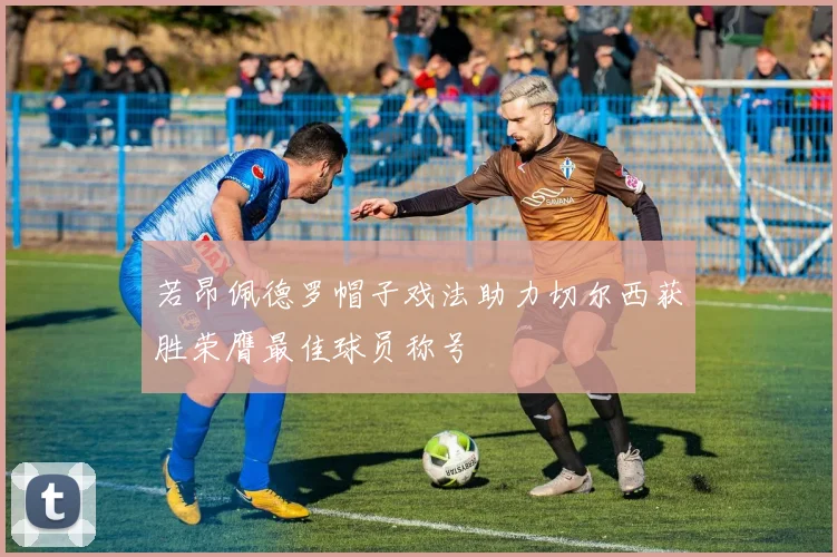 若昂佩德罗帽子戏法助力切尔西获胜荣膺最佳球员称号