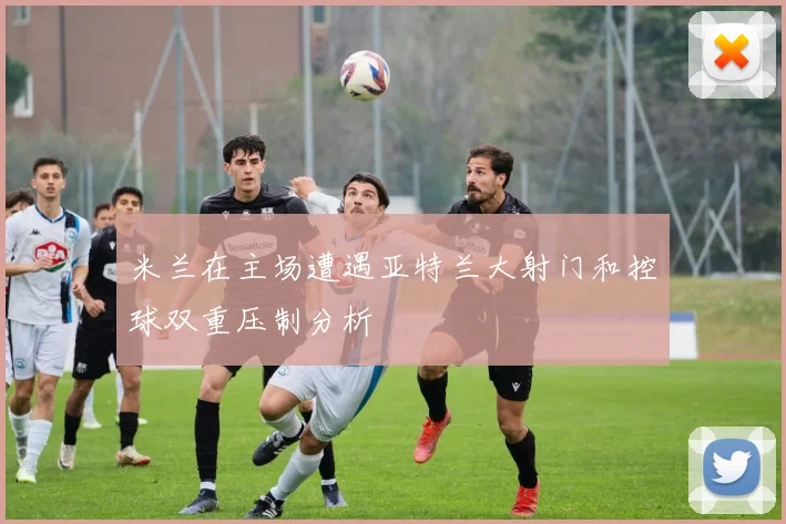 米兰在主场遭遇亚特兰大射门和控球双重压制分析