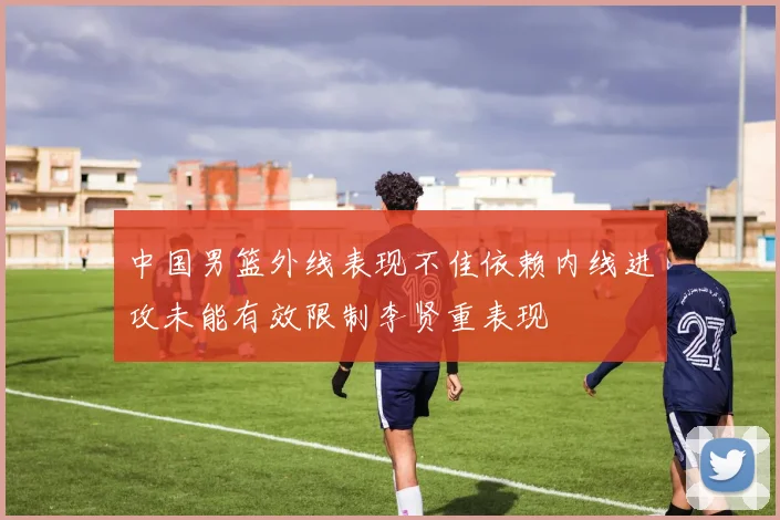 中国男篮外线表现不佳依赖内线进攻未能有效限制李贤重表现