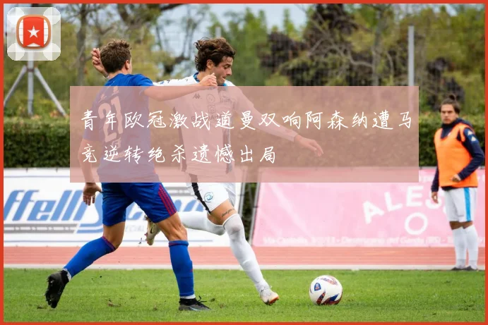 青年欧冠激战道曼双响阿森纳遭马竞逆转绝杀遗憾出局
