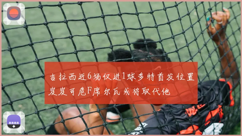 吉拉西近6场仅进1球多特首发位置岌岌可危F席尔瓦或将取代他