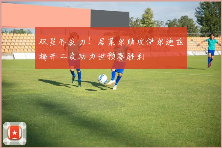 双星齐发力！居莱尔助攻伊尔迪兹梅开二度助力世预赛胜利