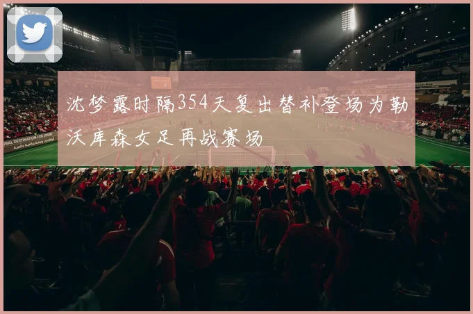沈梦露时隔354天复出替补登场为勒沃库森女足再战赛场