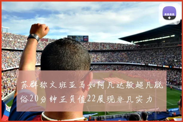 苏群称文班亚马如阿凡达般超凡脱俗20分钟正负值22展现非凡实力