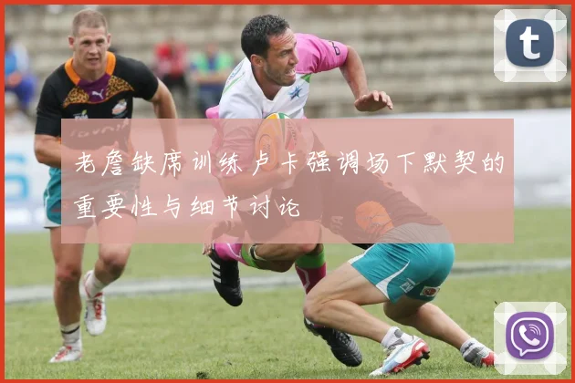 老詹缺席训练卢卡强调场下默契的重要性与细节讨论