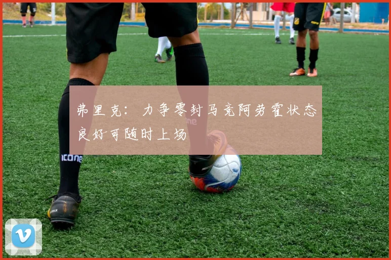 弗里克：力争零封马竞阿劳霍状态良好可随时上场