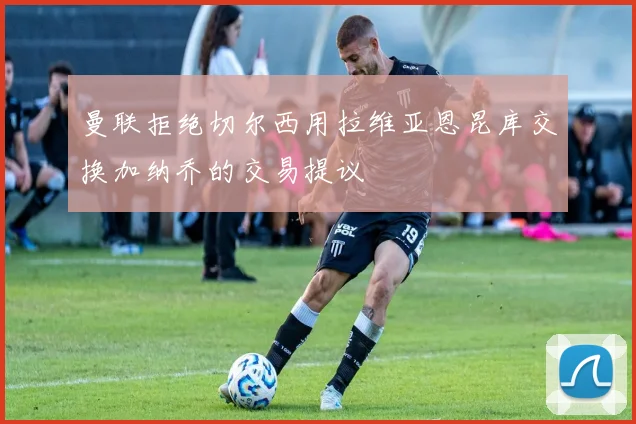 曼联拒绝切尔西用拉维亚恩昆库交换加纳乔的交易提议