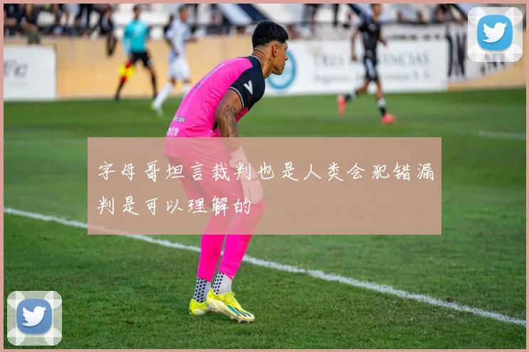 字母哥坦言裁判也是人类会犯错漏判是可以理解的