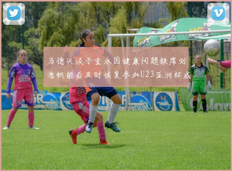 马德兴谈于金永因健康问题缺席刘浩帆能否及时恢复参加U23亚洲杯成疑