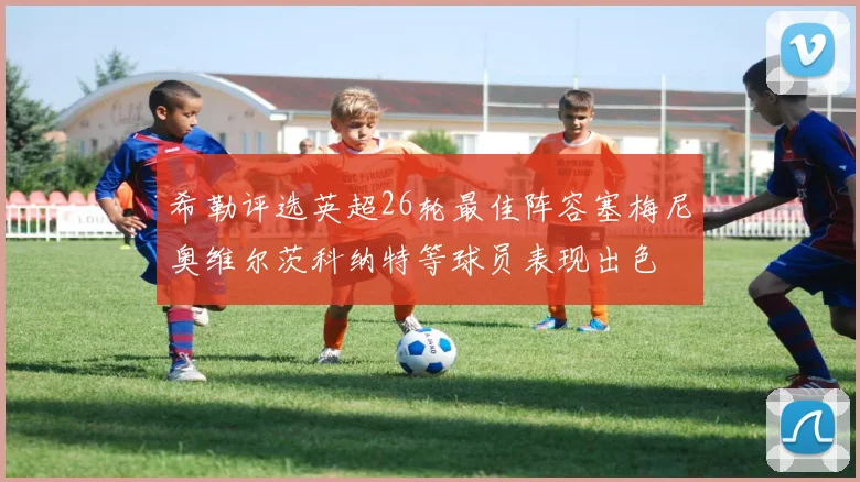 希勒评选英超26轮最佳阵容塞梅尼奥维尔茨科纳特等球员表现出色