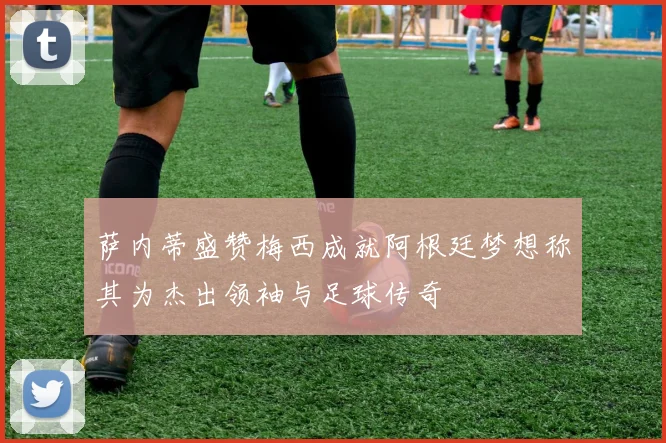 萨内蒂盛赞梅西成就阿根廷梦想称其为杰出领袖与足球传奇