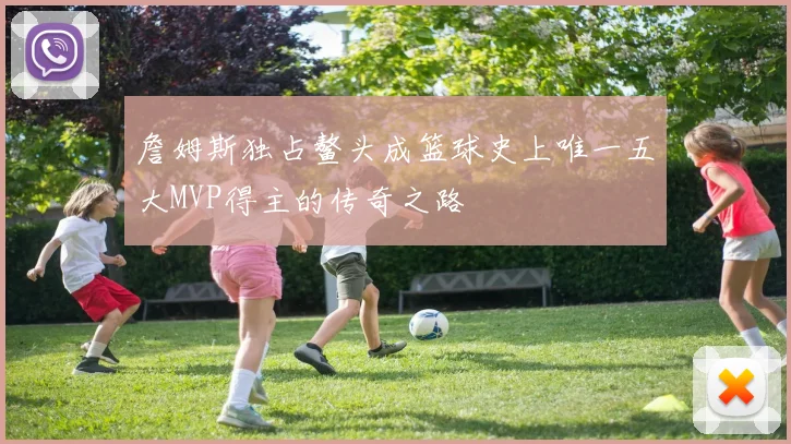 詹姆斯独占鳌头成篮球史上唯一五大MVP得主的传奇之路