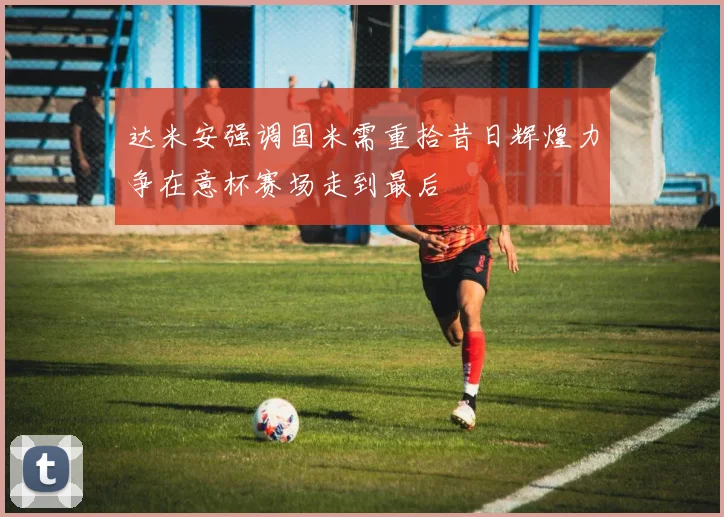 达米安强调国米需重拾昔日辉煌力争在意杯赛场走到最后