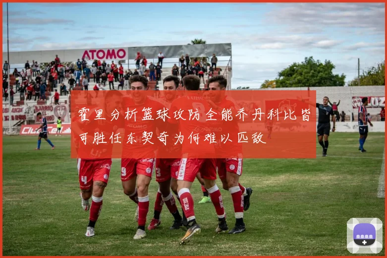 霍里分析篮球攻防全能乔丹科比皆可胜任东契奇为何难以匹敌