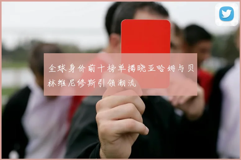 全球身价前十榜单揭晓亚哈姆与贝林维尼修斯引领潮流