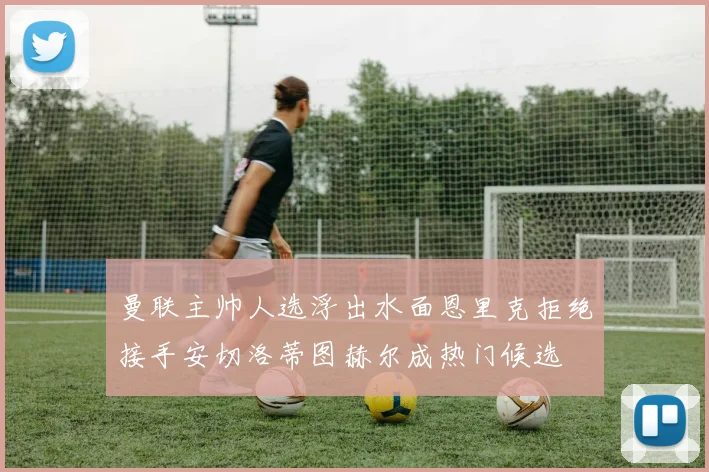 曼联主帅人选浮出水面恩里克拒绝接手安切洛蒂图赫尔成热门候选