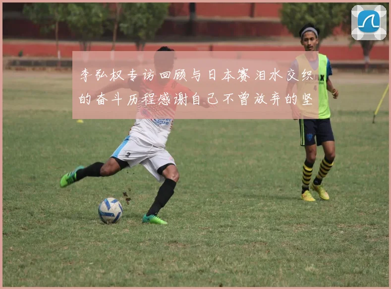 李弘权专访回顾与日本赛泪水交织的奋斗历程感谢自己不曾放弃的坚持