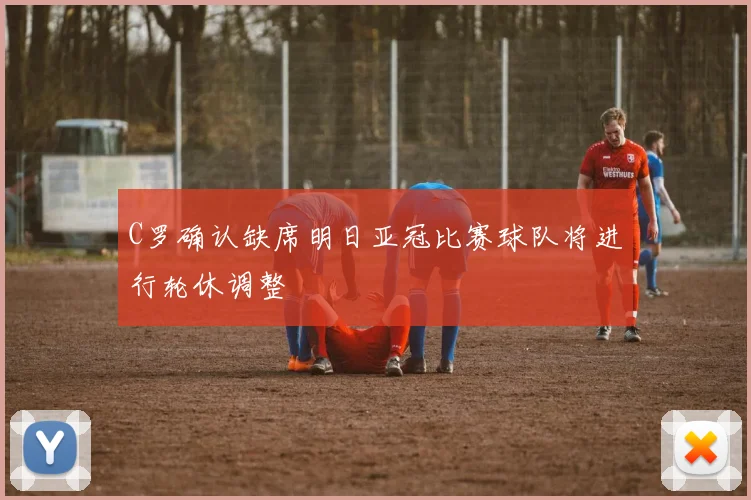 C罗确认缺席明日亚冠比赛球队将进行轮休调整