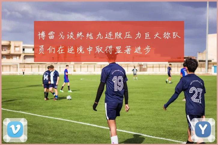 博雷戈谈终结九连败压力巨大称队员们在逆境中取得显著进步