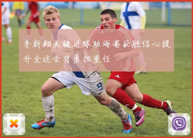 李新翔关键进球助海港获胜信心提升全运会将勇担重任