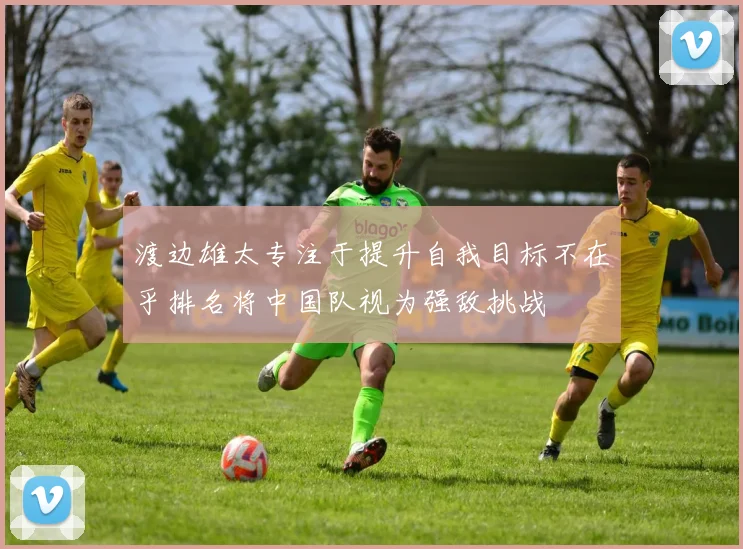渡边雄太专注于提升自我目标不在乎排名将中国队视为强敌挑战